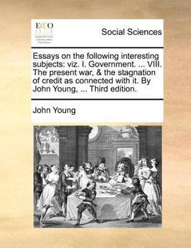 Essays on the following interesting subjects: viz. I. Government. ... VIII. The present war, & the stagnation of credit as connected with it. By John Young, ... Third edition.