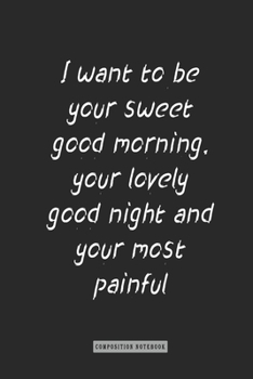 Composition Notebook: I Want to Be Your Sweet Good Morning, Your Lovely Good Night and Your Most Painful Goodbye : Notebook for You or As a Gift for Your Kids Boy or Girl to Use It in School or for Yo