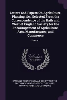 Letters and Papers On Agriculture, Planting, &c., Selected From the Correspondence of the Bath and West of England Society for the Encouragement of ... Arts, Manufactures, and Commerce; Volume 1