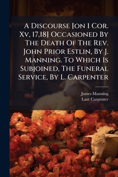 A Discourse [on 1 Cor. Xv, 17,18] Occasioned By The Death Of The Rev. John Prior Estlin, By J. Manning. To Which Is Subjoined, The Funeral Service, By L. Carpenter