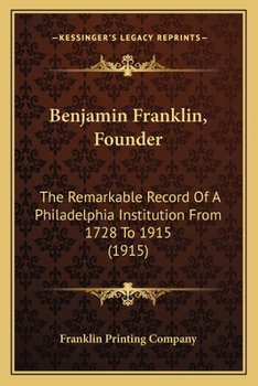Benjamin Franklin, Founder: The Remarkable Record Of A Philadelphia Institution From 1728 To 1915