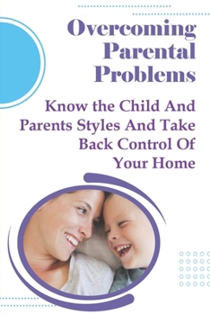 Overcoming Parental Problems: Know the Child And Parents Styles And Take Back Control Of Your Home: Challenging Parenting Issues