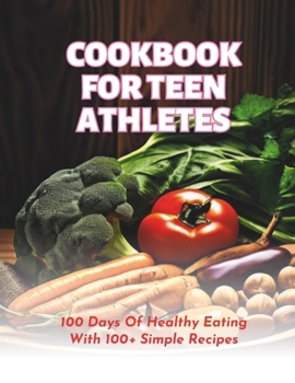 Cookbook For Teen Athletes : 100 Days Of Healthy Eating With 100+ Simple Recipes