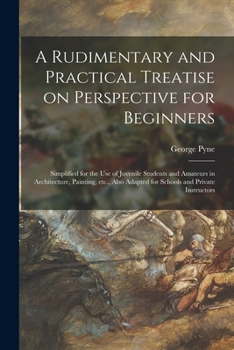 A Rudimentary and Practical Treatise On Perspective for Beginners: Simplified for the Use of Juvenile Students and Amateurs in Architecture, Painting, ... Private Instructors - Primary Source Edition