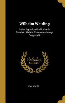 Wilhelm Weitling: Seine Agitation Und Lehre in Geschichtlichen Zusammenhange Dargestelit