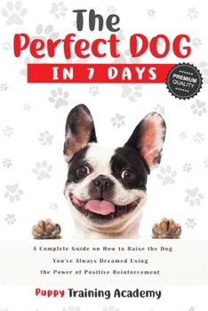 The Perfect Dog in 7 Days: A Complete Guide on How to Raise the Dog You've Always Dreamed Using the Power of Positive Reinforcement