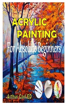 Paperback ACRYLIC PAINTING FOR ABSOLUTE BEGINNERS: The complete guides on everything you need to know about acrylic painting, especially for beginners Book