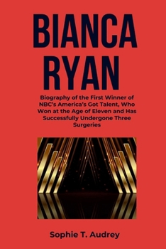 BIANCA RYAN: Biography of the First Winner of NBC’s America’s Got Talent, Who Won at the Age of Eleven and Has Successfully Undergone Three Surgeries ... Got Talent Winners and Their Biographies)