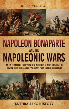 Napoleon Bonaparte and the Napoleonic Wars: An Enthralling Overview of a Military Genius, His Rise to Power, and the Global Conflicts That Shaped an Empire