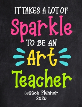 Paperback It Takes a Lot of Sparkle to Be An Art Teacher Lesson Planner 2020: Weekly and Monthly Organizer for Art Teachers with Funny Saying - Teacher Agenda f Book