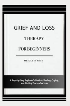 GRIEF AND LOSS THERAPY FOR BEGINNERS: A Step-by-Step Beginner’s Guide to Healing, Coping, and Finding Peace After Loss