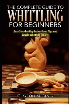 Paperback The Complete Guide to Whittling for Beginners: Easy Step-by-Step Instructions, Tips and Simple Whittling Projects Book