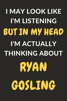 I May Look Like I'm Listening But In My Head I'm Actually Thinking About Ryan Gosling: Ryan Gosling Journal Notebook to Write Down Things, Take Notes, ... or Keep Track of Habits (6" x 9" - 120 Pages)