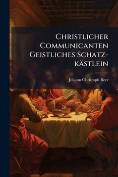 Christlicher Communicanten Geistliches Schatz-k�stlein: Das Ist: Neu-eingerichtetes Bu�- Beicht- Und Communion-buch