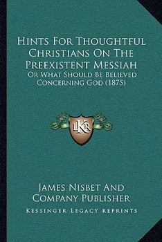 Paperback Hints For Thoughtful Christians On The Preexistent Messiah: Or What Should Be Believed Concerning God (1875) Book