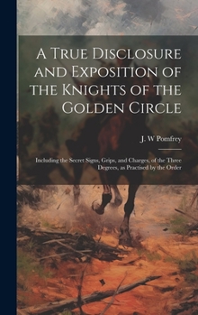 A True Disclosure and Exposition of the Knights of the Golden Circle: Including the Secret Signs, Grips, and Charges, of the Three Degrees, as Practised by the Order