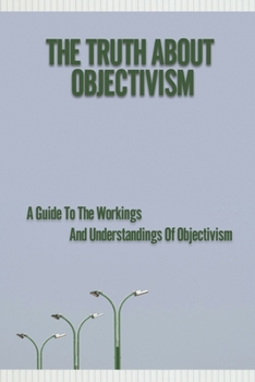 Paperback The Truth About Objectivism: A Guide To The Workings And Understandings Of Objectivism: Objectivism Definition Book