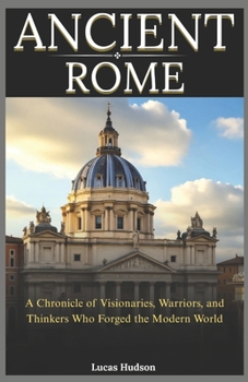 Ancient Rome: A Chronicle of Visionaries, Warriors, and Thinkers Who Forged the Modern World