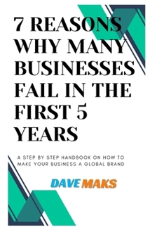 7 Reasons Why Many Businesses Fail in the First 5 Years: A Step by Step Handbook on How to Make Your Business a Global Brand