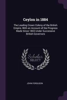 Paperback Ceylon in 1884: The Leading Crown Colony of the British Empire, With an Account of the Progress Made Since 1803 Under Successive Briti Book