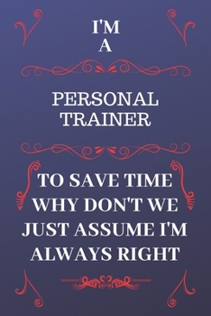 I'm A Personal Trainer To Save Time Why Don't We Just Assume I'm Always Right: Perfect Gag Gift For A Personal Trainer Who Happens To Be Always Be Right! Blank Lined Notebook Journal 120 Pages 6 x 9 F