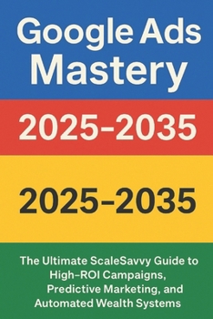 Google Ads Mastery 2025–2035: The Ultimate ScaleSavvy Guide to High-ROI Campaigns, Predictive Marketing, and Automated Wealth Systems (ScaleSavvy Solutions)