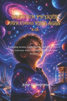 QUANTUM PHYSICS FOR CURIOUS KIDS AGES 8-12: Exploring Atoms, Light, Energy, and Mysteries of the Universe with Fun, Easy-to-Understand Science