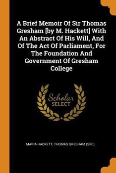 Paperback A Brief Memoir of Sir Thomas Gresham [by M. Hackett] with an Abstract of His Will, and of the Act of Parliament, for the Foundation and Government of Book