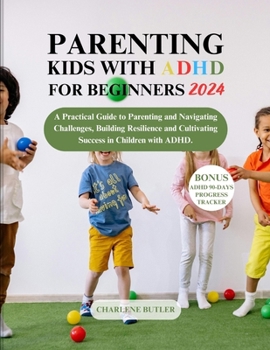 PARENTING KIDS WITH ADHD FOR BEGINNERS 2024: A Practical Guide to Parenting and Navigating Challenges, Building Resilience and Cultivating Success in Children with ADHD. (Empowerment Essentials)