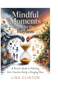 Mindful Moments Amidst the Mayhem: A Parent's Guide to Cultivating Calm, Connection, and Clarity in Everyday Chaos