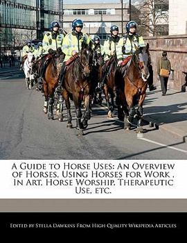A Guide to Horse Uses : An Overview of Horses, Using Horses for Work , in Art, Horse Worship, Therapeutic Use, Etc