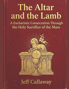 The Altar and the Lamb: A Eucharistic Consecration Through the Holy Sacrifice of the Mass (Jeff Callaway's 33 Day Consecration Series)