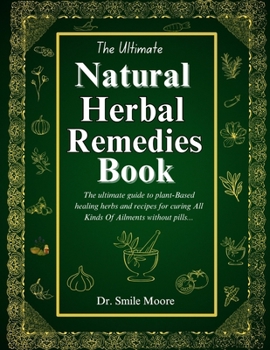 THE ULTIMATE NATURAL HERBAL REMEDIES BOOK: The Ultimate Guide To Plant-Based Healing Herbs And Recipes For Curing All Kinds Of Ailments Without Pills