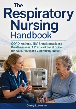 The Respiratory Nursing Handbook: COPD, Asthma, NIV, Bronchiectasis and Breathlessness: A Practical Clinical Guide for Ward, Acute and Community Nurses