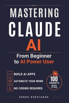 Mastering Claude AI: From Beginner to AI Power User.The Complete Guide to Mastering Claude AI - Automate your tasks with AI agents and build your applications without coding