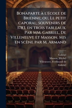 Bonaparte à l'école de Brienne; ou, Le petit caporal; souvenirs de 1783, en trois tableaux. Par MM. Gabriel, De Villeneuve et Masson. Mis en scène par M. Armand