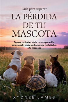 Guía para superar LA PÉRDIDA DE TU MASCOTA: Supera tu duelo, inicia tu recuperación emocional y rinde un homenaje inolvidable a tu mascota