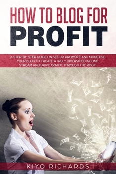 How to Blog for Profit: A Step-by-Step Guide on Set-up, Promote and Monetise Your Blog to Create a Truly Diversified Income Stream and Drive T