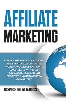 Affiliate Marketing: Master the Mindset and Learn the Strategies Used By the World's Wealthiest Affiliate Marketers with High Commissions By Selling Products and Services You do Not Have