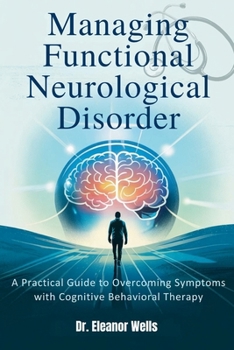 MANAGING FUNCTIONAL NEUROLOGICAL DISORDER: A Practical Guide to Overcoming Symptoms with Cognitive Behavioral Therapy