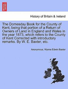 The Domesday Book for the County of Kent, being that portion of a Return of Owners of Land in England and Wales in the year 1873, which refers to the ... introductory remarks. By W. E. Baxter, etc.