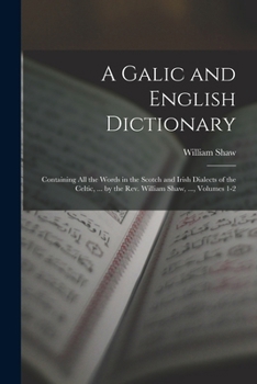A Galic and English Dictionary: Containing All the Words in the Scotch and Irish Dialects of the Celtic, ... by the Rev. William Shaw, ..., Volumes 1-2