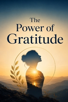The Power of Gratitude: Transform Your Life Through Appreciation: A Practical Guide to Happiness, Resilience and Inner Peace