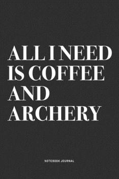 All I Need Is Coffee And Archery: A 6x9 Inch Notebook Diary Journal With A Bold Text Font Slogan On A Matte Cover and 120 Blank Lined Pages Makes A Great Alternative To A Card