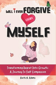 WILL I EVER FORGIVE MYSELF: Transforming Regret Into Growth A Journey Of Self-Compassion