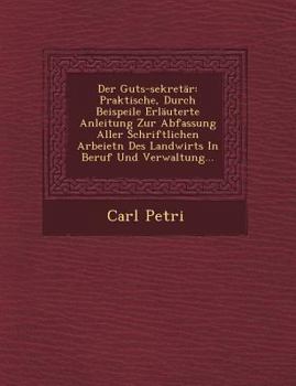 Der Guts-Sekret�r: Praktische, Durch Beispeile Erl�uterte Anleitung Zur Abfassung Aller Schriftlichen Arbeietn Des Landwirts in Beruf Und Verwaltung...