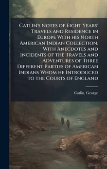 Catlin's Notes of Eight Years' Travels and Residence in Europe With his North American Indian Collection. With Anecdotes and Incidents of the Travels ... Whom he Introduced to the Courts of England