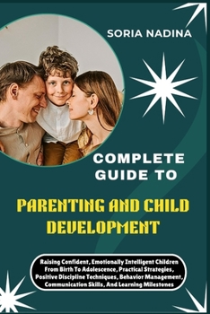 COMPLETE GUIDE TO PARENTING AND CHILD DEVELOPMENT: Raising Confident, Emotionally Intelligent Children From Birth To Adolescence, Practical ... Communication Skills, And Learning Milestones