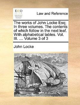 The works of John Locke Esq; In three volumes. The contents of which follow in the next leaf. With alphabetical tables. Vol. III. ... Volume 3 of 3