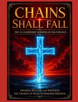 Chains Shall Fall The 12 Leadership Sermons of Deliverance: Awaken, Deliver, and Empower the Church to Walk in Kingdom Freedom